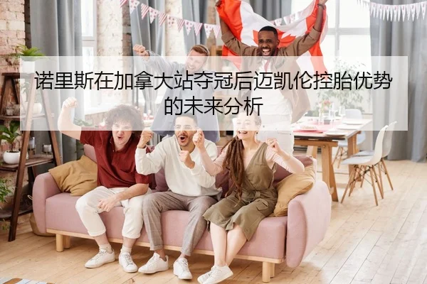 诺里斯在加拿大站夺冠后迈凯伦控胎优势的未来分析