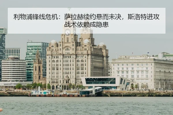 利物浦锋线危机：萨拉赫续约悬而未决，斯洛特进攻战术依赖成隐患