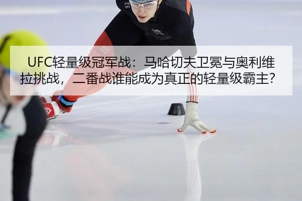 UFC轻量级冠军战：马哈切夫卫冕与奥利维拉挑战，二番战谁能成为真正的轻量级霸主？