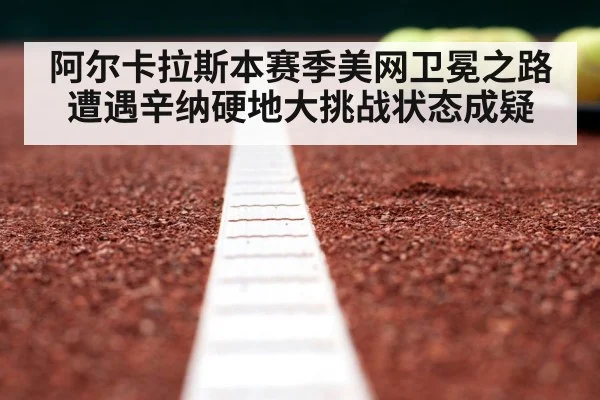 阿尔卡拉斯本赛季美网卫冕之路遭遇辛纳硬地大挑战状态成疑