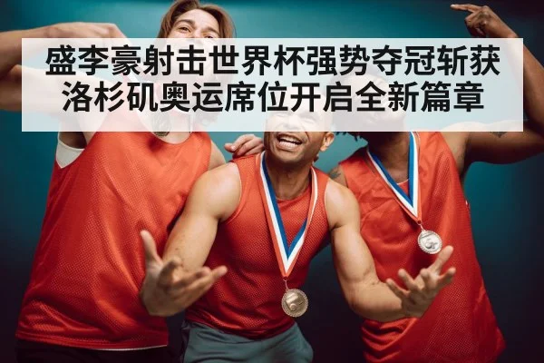 盛李豪射击世界杯强势夺冠斩获洛杉矶奥运席位开启全新篇章