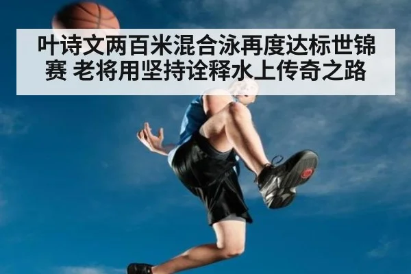 叶诗文两百米混合泳再度达标世锦赛 老将用坚持诠释水上传奇之路